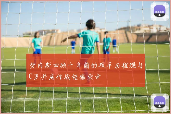 努内斯回顾十年前的艰辛历程现与C罗并肩作战倍感荣幸