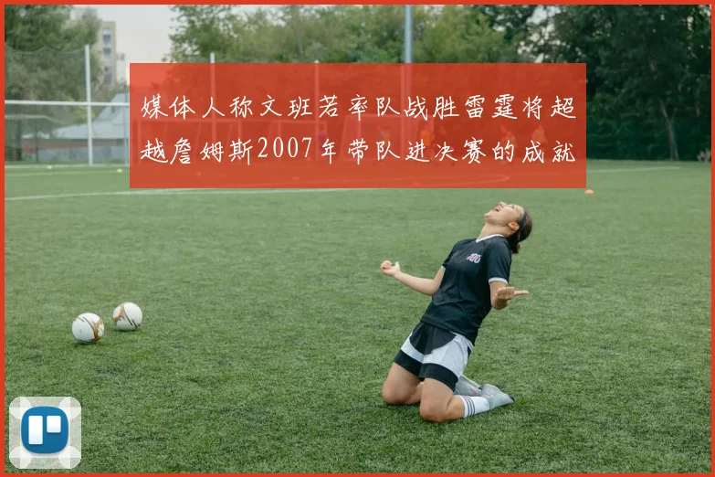 媒体人称文班若率队战胜雷霆将超越詹姆斯2007年带队进决赛的成就