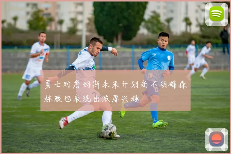 勇士对詹姆斯未来计划尚不明确森林狼也表现出浓厚兴趣