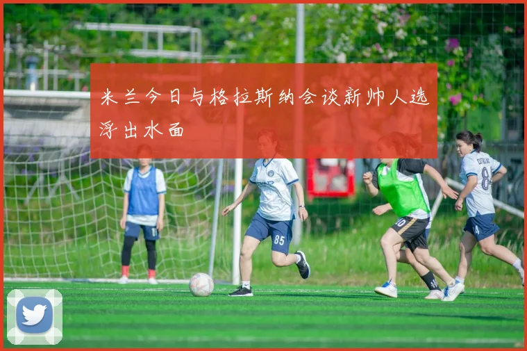 米兰今日与格拉斯纳会谈新帅人选浮出水面