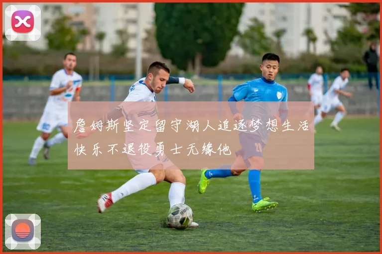 詹姆斯坚定留守湖人追逐梦想生活快乐不退役勇士无缘他