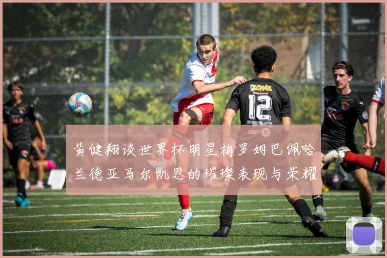黄健翔谈世界杯明星梅罗姆巴佩哈兰德亚马尔凯恩的璀璨表现与荣耀时刻