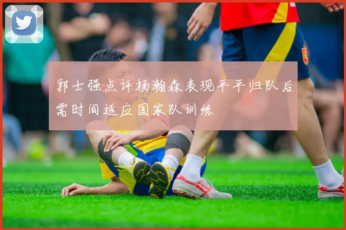 郭士强点评杨瀚森表现平平归队后需时间适应国家队训练