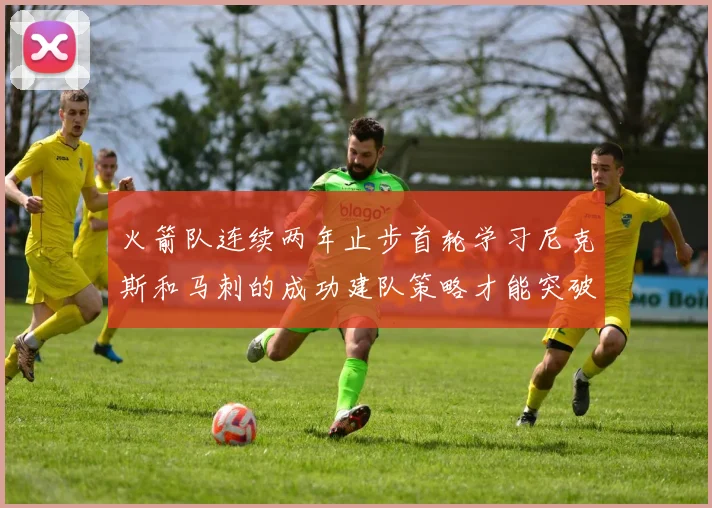 火箭队连续两年止步首轮学习尼克斯和马刺的成功建队策略才能突破瓶颈