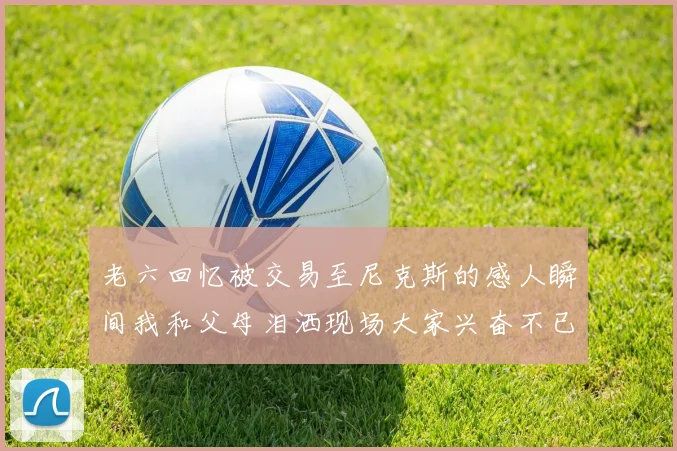 老六回忆被交易至尼克斯的感人瞬间我和父母泪洒现场大家兴奋不已