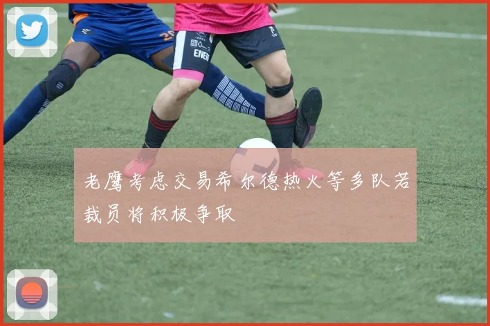 老鹰考虑交易希尔德热火等多队若裁员将积极争取