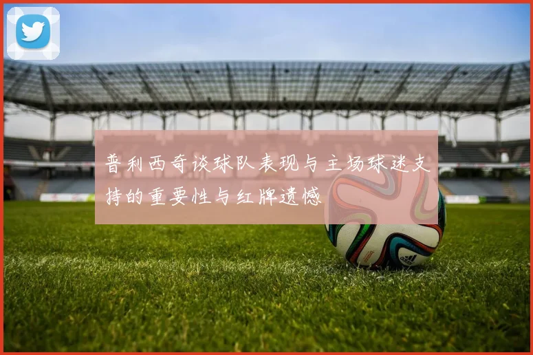 普利西奇谈球队表现与主场球迷支持的重要性与红牌遗憾