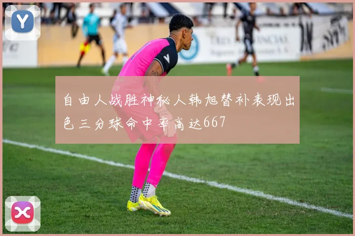 自由人战胜神秘人韩旭替补表现出色三分球命中率高达667