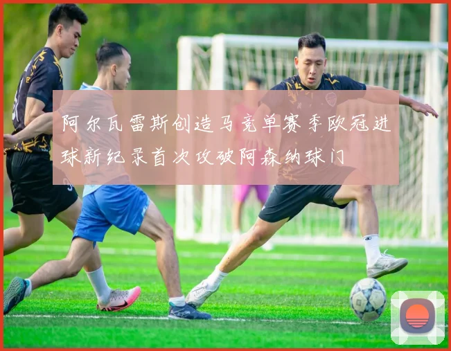 阿尔瓦雷斯创造马竞单赛季欧冠进球新纪录首次攻破阿森纳球门