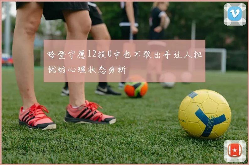 哈登宁愿12投0中也不敢出手让人担忧的心理状态分析
